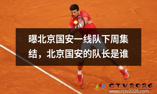 曝北京国安一线队下周集结，北京国安的队长是谁