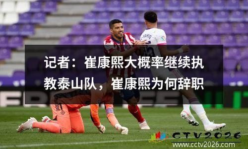 记者：崔康熙大概率继续执教泰山队，崔康熙为何辞职