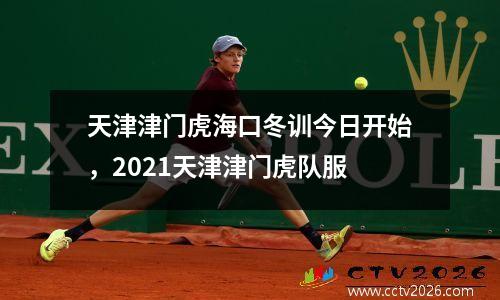 天津津门虎海口冬训今日开始，2021天津津门虎队服