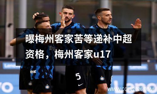 曝梅州客家苦等递补中超资格，梅州客家u17