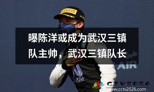 曝陈洋或成为武汉三镇队主帅，武汉三镇队长
