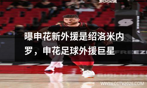 曝申花新外援是绍洛米内罗，申花足球外援巨星