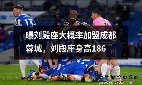 曝刘殿座大概率加盟成都蓉城，刘殿座身高186