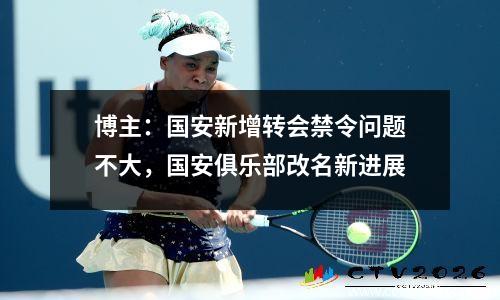 博主：国安新增转会禁令问题不大，国安俱乐部改名新进展