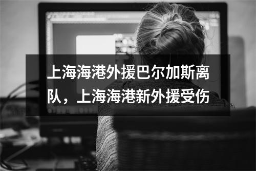 上海海港外援巴尔加斯离队，上海海港新外援受伤