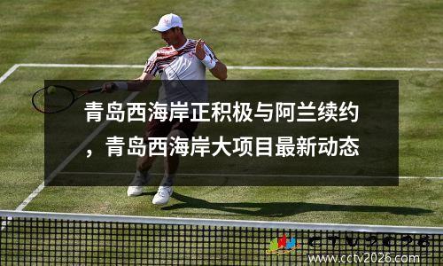 青岛西海岸正积极与阿兰续约，青岛西海岸大项目最新动态