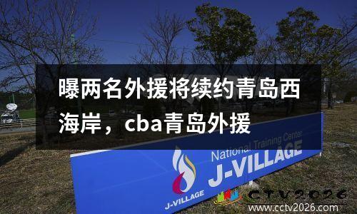 曝两名外援将续约青岛西海岸，cba青岛外援