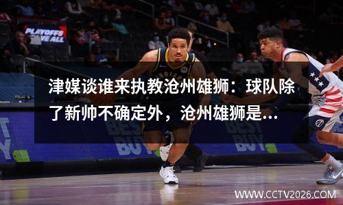 津媒谈谁来执教沧州雄狮：球队除了新帅不确定外，沧州雄狮是哪支球队