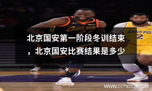 北京国安第一阶段冬训结束，北京国安比赛结果是多少