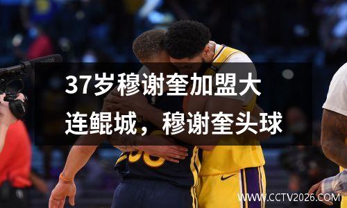 37岁穆谢奎加盟大连鲲城，穆谢奎头球