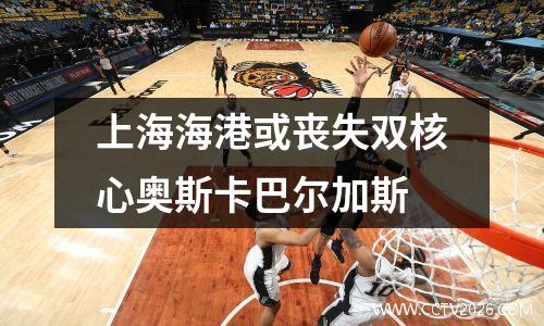 上海海港或丧失双核心奥斯卡巴尔加斯