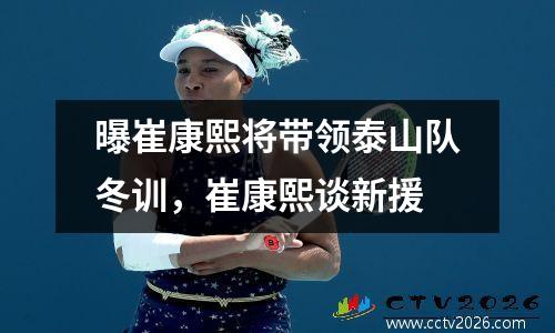 曝崔康熙将带领泰山队冬训，崔康熙谈新援