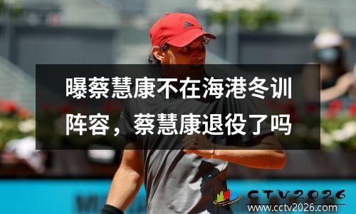 曝蔡慧康不在海港冬训阵容，蔡慧康退役了吗