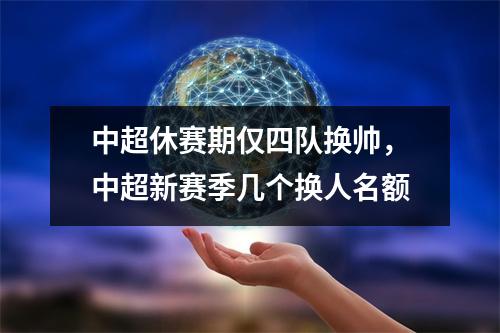 中超休赛期仅四队换帅，中超新赛季几个换人名额