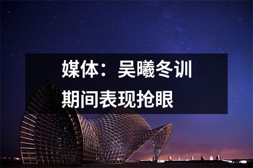 媒体：吴曦冬训期间表现抢眼