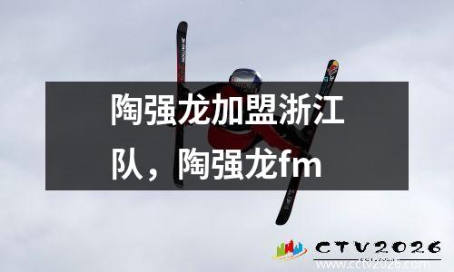 陶强龙加盟浙江队，陶强龙fm