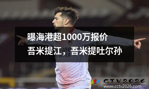 曝海港超1000万报价吾米提江，吾米提吐尔孙