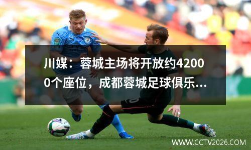 川媒：蓉城主场将开放约42000个座位，成都蓉城足球俱乐部官网售票
