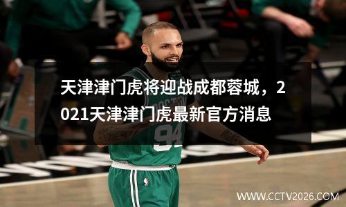 天津津门虎将迎战成都蓉城，2021天津津门虎最新官方消息