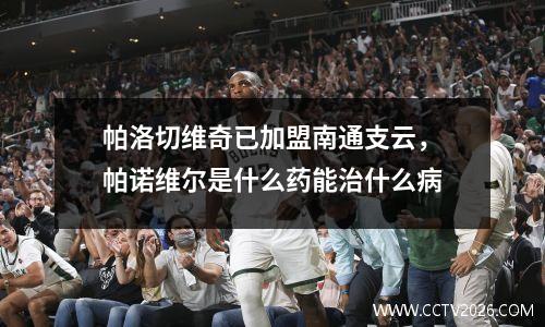 帕洛切维奇已加盟南通支云，帕诺维尔是什么药能治什么病