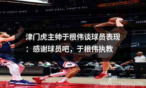 津门虎主帅于根伟谈球员表现：感谢球员吧，于根伟执教