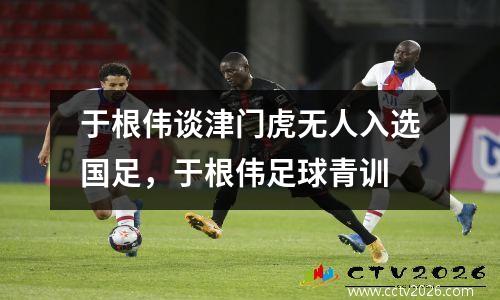 于根伟谈津门虎无人入选国足，于根伟足球青训