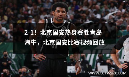 2-1！北京国安热身赛胜青岛海牛，北京国安比赛视频回放