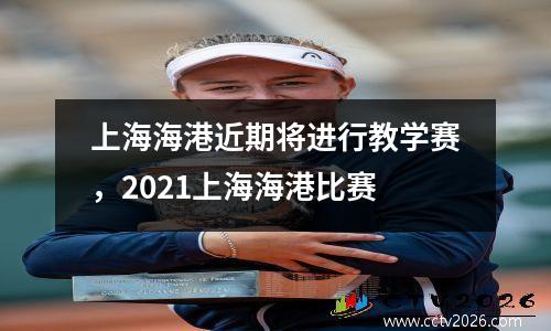 上海海港近期将进行教学赛，2021上海海港比赛