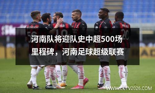 河南队将迎队史中超500场里程碑，河南足球超级联赛