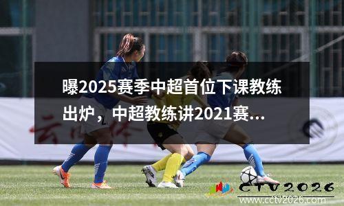 曝2025赛季中超首位下课教练出炉，中超教练讲2021赛季第二轮赛程