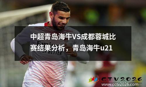中超青岛海牛VS成都蓉城比赛结果分析，青岛海牛u21