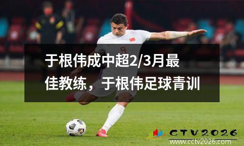 于根伟成中超2/3月最佳教练，于根伟足球青训