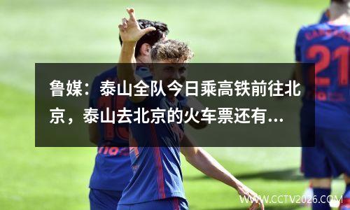 鲁媒：泰山全队今日乘高铁前往北京，泰山去北京的火车票还有吗