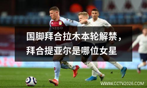 国脚拜合拉木本轮解禁，拜合提亚尔是哪位女星
