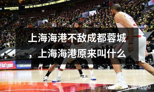 上海海港不敌成都蓉城，上海海港原来叫什么