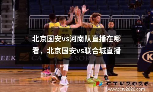 北京国安vs河南队直播在哪看，北京国安vs联合城直播