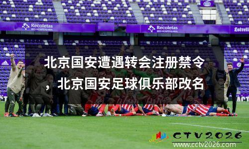 北京国安遭遇转会注册禁令，北京国安足球俱乐部改名