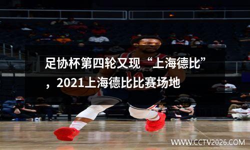 足协杯第四轮又现“上海德比”，2021上海德比比赛场地