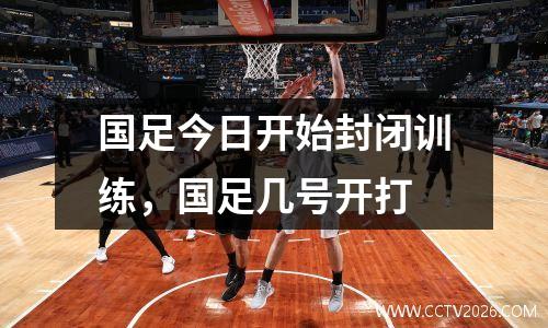国足今日开始封闭训练，国足几号开打