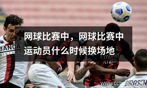 网球比赛中，网球比赛中运动员什么时候换场地