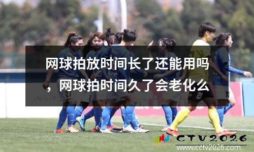 网球拍放时间长了还能用吗，网球拍时间久了会老化么