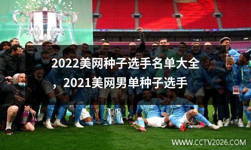 2022美网种子选手名单大全，2021美网男单种子选手