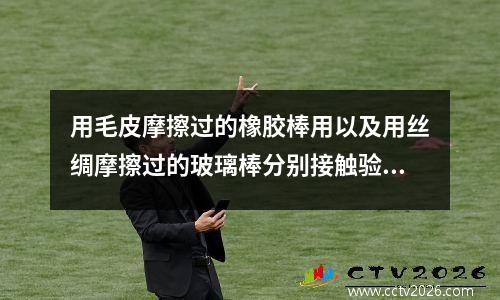 用毛皮摩擦过的橡胶棒用以及用丝绸摩擦过的玻璃棒分别接触验电器的金属球时