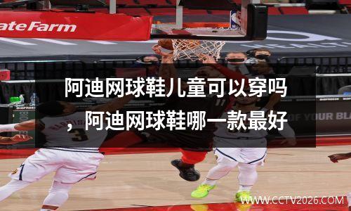 阿迪网球鞋儿童可以穿吗，阿迪网球鞋哪一款最好