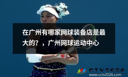 在广州有哪家网球装备店是最大的？，广州网球运动中心