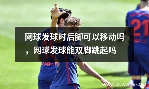 网球发球时后脚可以移动吗，网球发球能双脚跳起吗