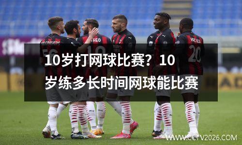 10岁打网球比赛？10岁练多长时间网球能比赛