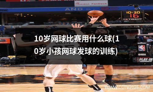 10岁网球比赛用什么球(10岁小孩网球发球的训练)