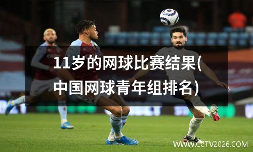 11岁的网球比赛结果(中国网球青年组排名)