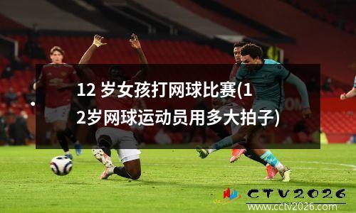 12 岁女孩打网球比赛(12岁网球运动员用多大拍子)